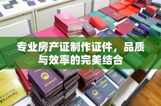 孝义专业房产证制作证件，品质与效率的完美结合