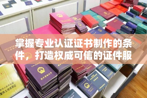 孝义掌握专业认证证书制作的条件，打造权威可信的证件服务