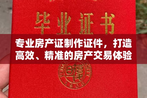 孝义专业房产证制作证件，打造高效、精准的房产交易体验