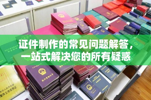 孝义证件制作的常见问题解答，一站式解决您的所有疑惑